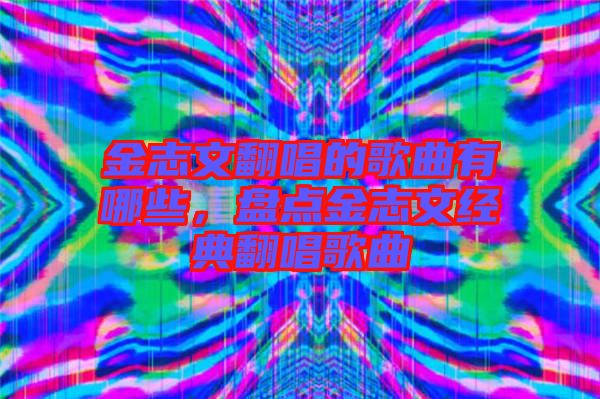 金志文翻唱的歌曲有哪些，盤點金志文經(jīng)典翻唱歌曲