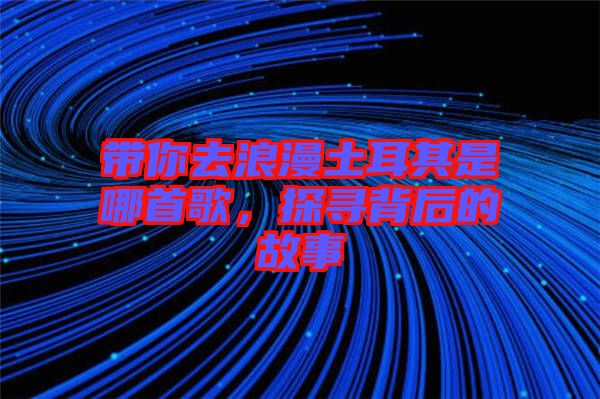 帶你去浪漫土耳其是哪首歌,探尋背后的故事