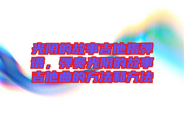 光陰的故事吉他指彈譜,彈奏光陰的故事吉他曲的方法和方法