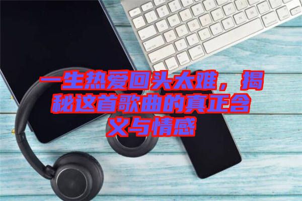 一生熱愛回頭太難，揭秘這首歌曲的真正含義與情感