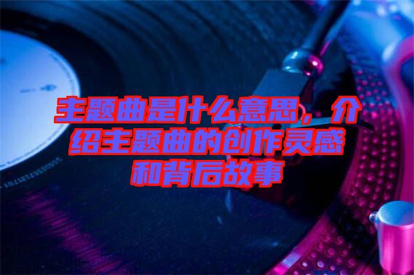 主題曲是什么意思,介紹主題曲的創作靈感和背后故事