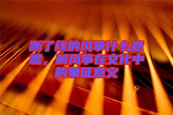 斷了線的風箏什么意思，解風箏在文化中的象征意義