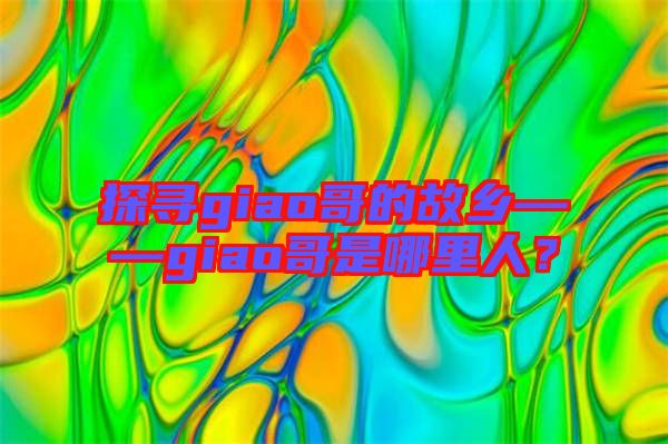 探尋giao哥的故鄉——giao哥是哪里人？
