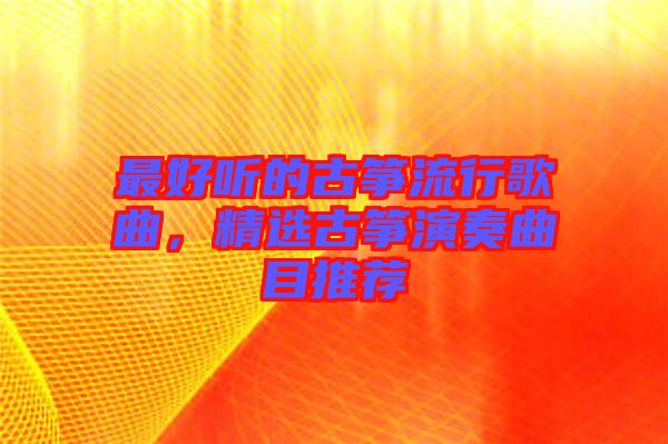 最好聽的古箏流行歌曲,精選古箏演奏曲目推薦