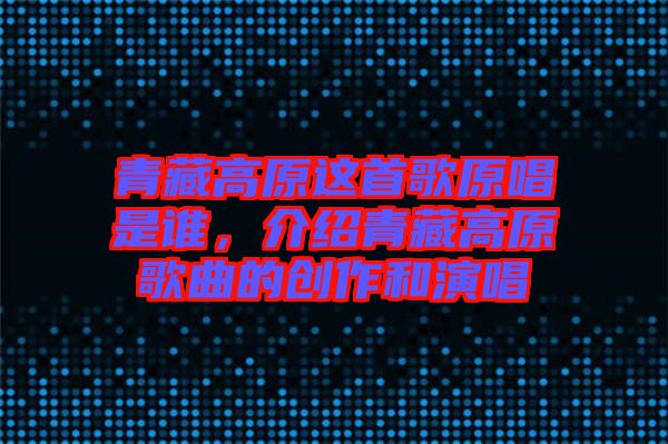 青藏高原這首歌原唱是誰，介紹青藏高原歌曲的創作和演唱