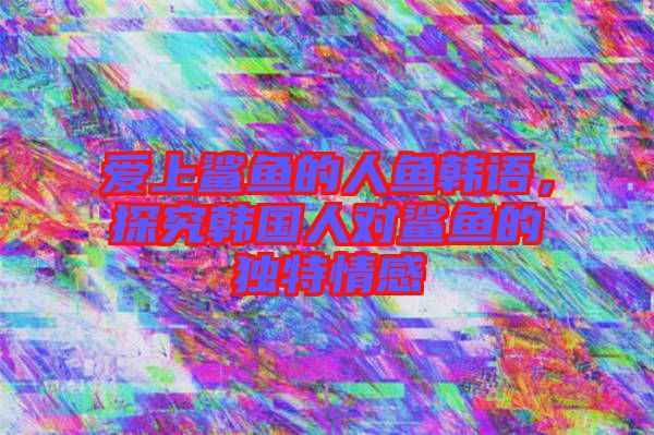 愛上鯊魚的人魚韓語,探究韓國人對鯊魚的獨特情感