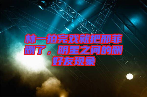 林一拍完戲就把邢菲刪了,明星之間的刪好友現象