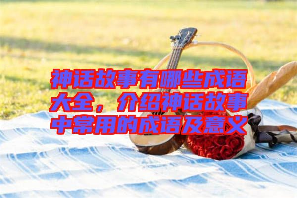 神話故事有哪些成語大全,介紹神話故事中常用的成語及意義