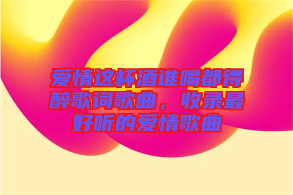 愛情這杯酒誰喝都得醉歌詞歌曲，收錄最好聽的愛情歌曲