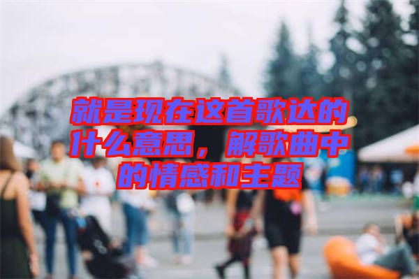 就是現(xiàn)在這首歌達的什么意思,解歌曲中的情感和主題