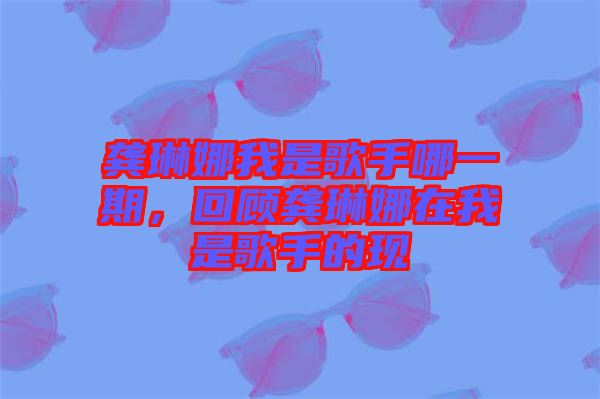 龔琳娜我是歌手哪一期,回顧龔琳娜在我是歌手的現(xiàn)