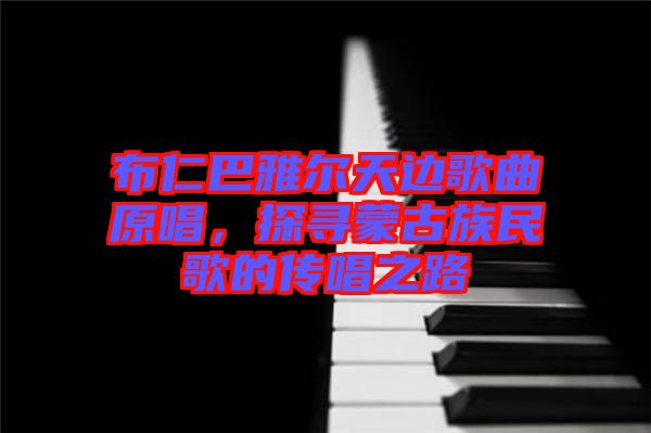 布仁巴雅爾天邊歌曲原唱，探尋蒙古族民歌的傳唱之路