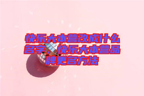 快樂大本營改成什么名字,快樂大本營品牌更名方法