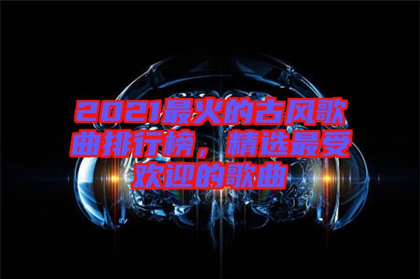 2021最火的古風歌曲排行榜,精選最受歡迎的歌曲