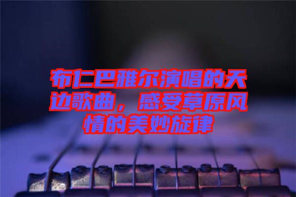 布仁巴雅爾演唱的天邊歌曲，感受草原風情的美妙旋律