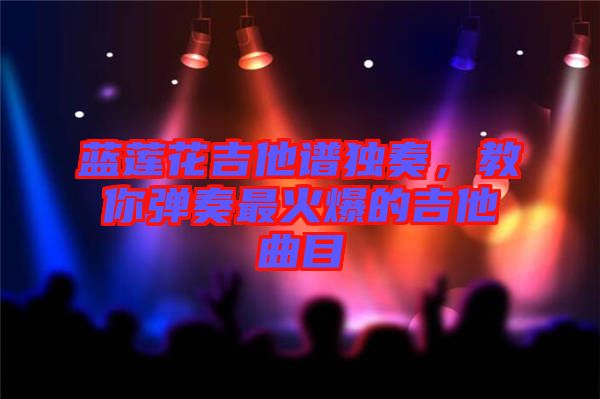 藍蓮花吉他譜獨奏，教你彈奏最火爆的吉他曲目