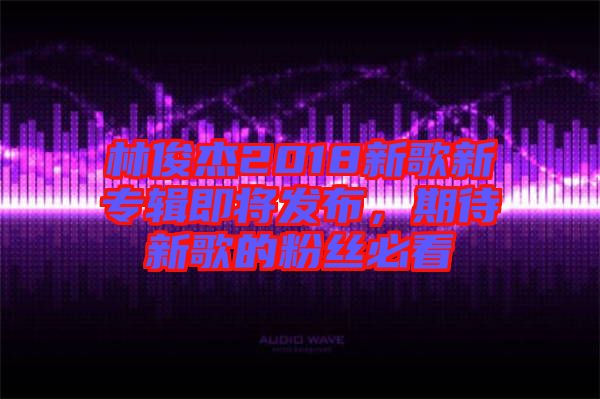 林俊杰2018新歌新專輯即將發(fā)布，期待新歌的粉絲必看