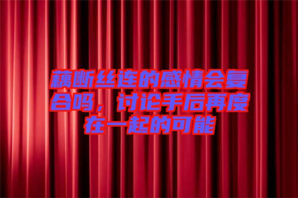 藕斷絲連的感情會復(fù)合嗎,討論手后再度在一起的可能