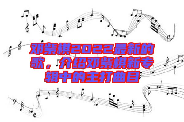 鄧紫棋2022最新的歌,介紹鄧紫棋新專輯中的主打曲目