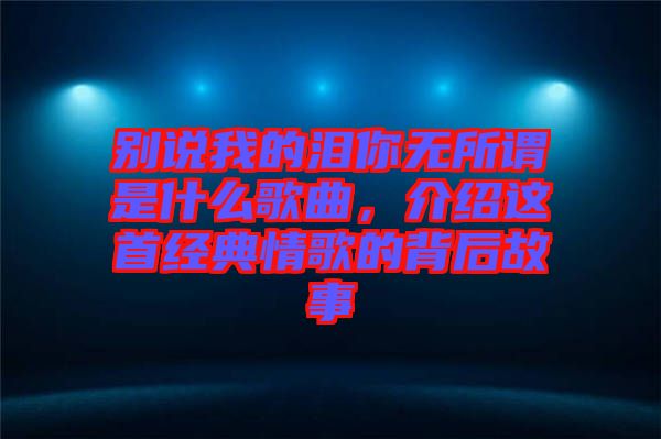 別說我的淚你無所謂是什么歌曲,介紹這首經(jīng)典情歌的背后故事