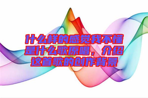 什么樣的感覺我不懂是什么歌原唱,介紹這首歌的創(chuàng)作背景
