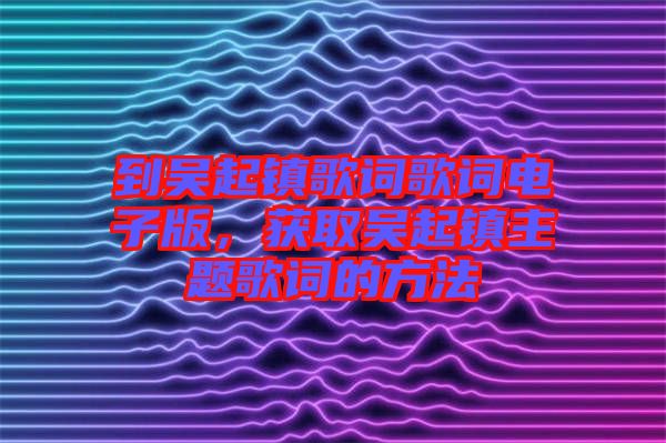到吳起鎮歌詞歌詞電子版,獲取吳起鎮主題歌詞的方法