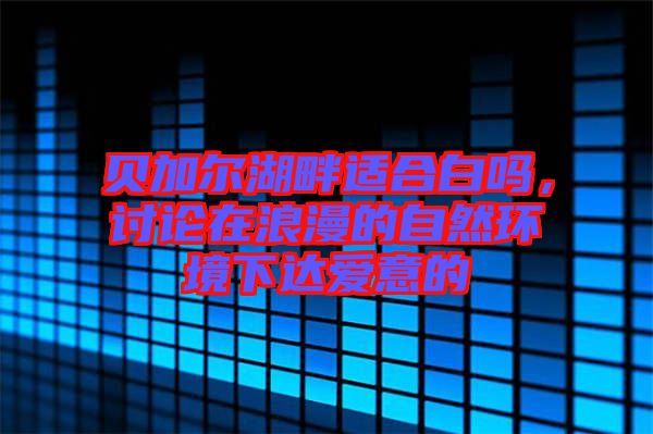 貝加爾湖畔適合白嗎，討論在浪漫的自然環境下達愛意的