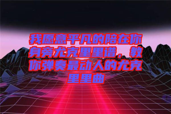 我愿意平凡的陪在你身旁尤克里里譜,教你彈奏最動人的尤克里里曲