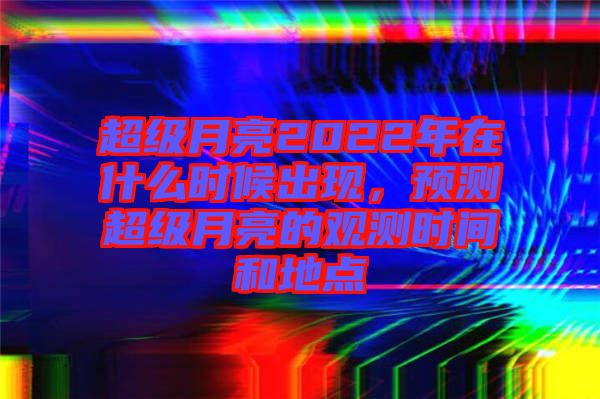 超級月亮2022年在什么時候出現(xiàn)，預(yù)測超級月亮的觀測時間和地點(diǎn)