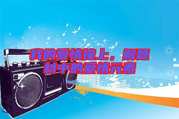 我的愛情撞上,解題材中的愛情元素