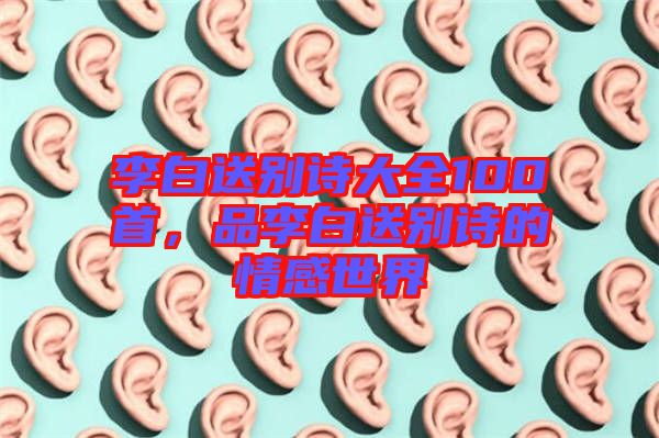 李白送別詩(shī)大全100首,品李白送別詩(shī)的情感世界