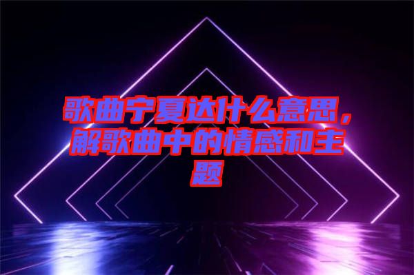 歌曲寧夏達什么意思,解歌曲中的情感和主題