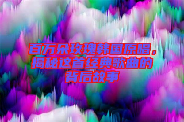 百萬朵玫瑰韓國原唱,揭秘這首經典歌曲的背后故事