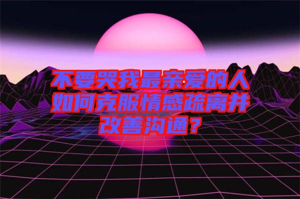 不要哭我最親愛的人如何克服情感疏離并改善溝通？