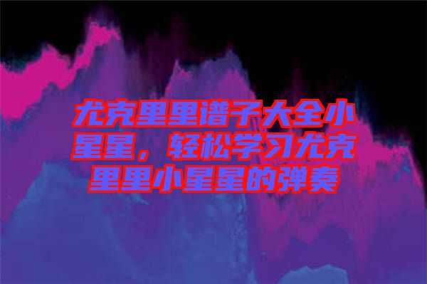 尤克里里譜子大全小星星,輕松學(xué)習(xí)尤克里里小星星的彈奏