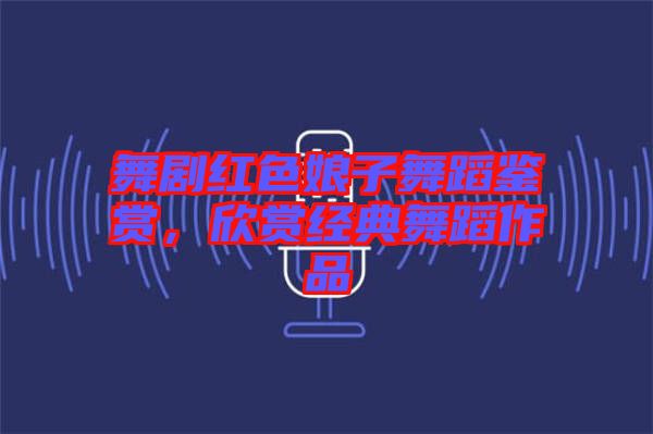 舞劇紅色娘子舞蹈鑒賞,欣賞經典舞蹈作品