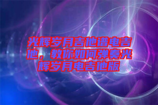 光輝歲月吉他譜電吉他，教你如何彈奏光輝歲月電吉他版