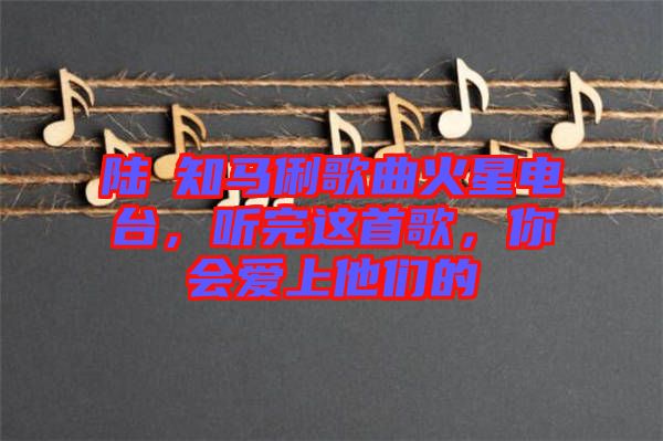 陸垚知馬俐歌曲火星電臺,聽完這首歌,你會愛上他們的