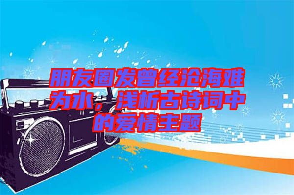 朋友圈發曾經滄海難為水,淺析古詩詞中的愛情主題