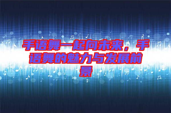 手語舞一起向未來，手語舞的魅力與發展前景