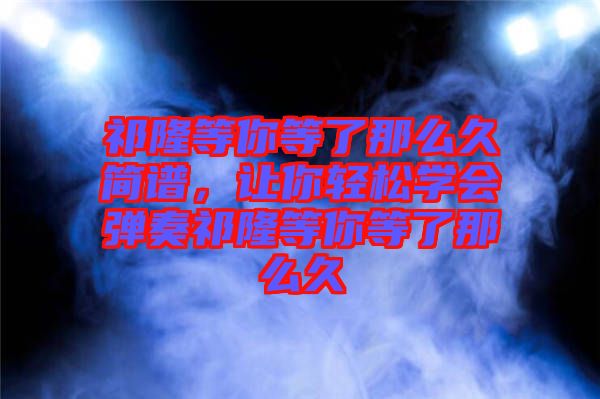 祁隆等你等了那么久簡譜,讓你輕松學(xué)會彈奏祁隆等你等了那么久