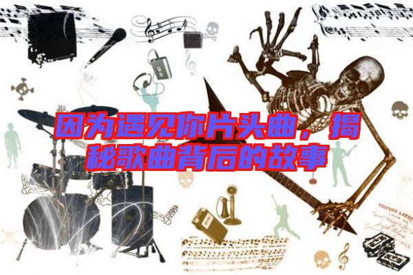 因?yàn)橛鲆?jiàn)你片頭曲,揭秘歌曲背后的故事