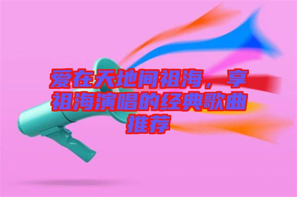 愛(ài)在天地間祖海,享祖海演唱的經(jīng)典歌曲推薦