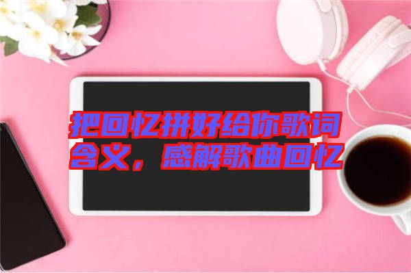把回憶拼好給你歌詞含義,感解歌曲回憶
