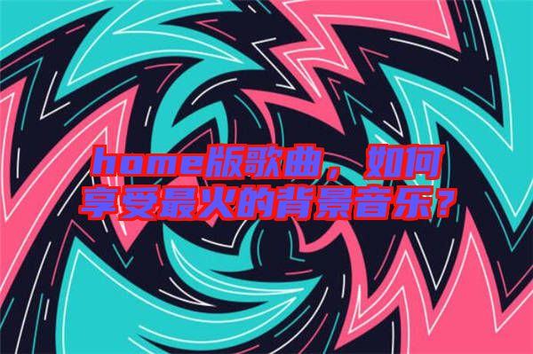 home版歌曲，如何享受最火的背景音樂？