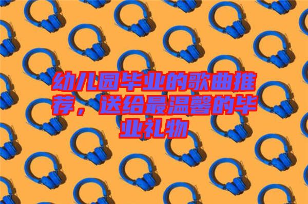 幼兒園畢業的歌曲推薦，送給最溫馨的畢業禮物