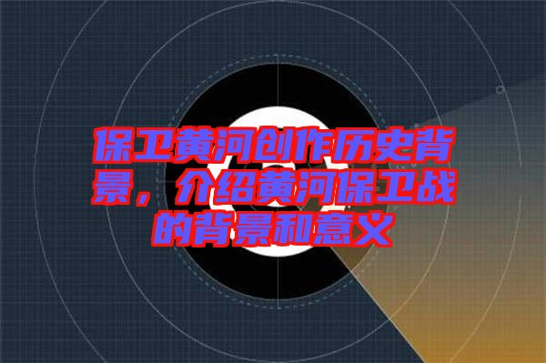 保衛黃河創作歷史背景,介紹黃河保衛戰的背景和意義