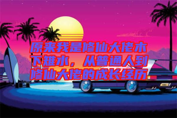 原來(lái)我是修仙大佬木下雉水，從普通人到修仙大佬的成長(zhǎng)經(jīng)歷