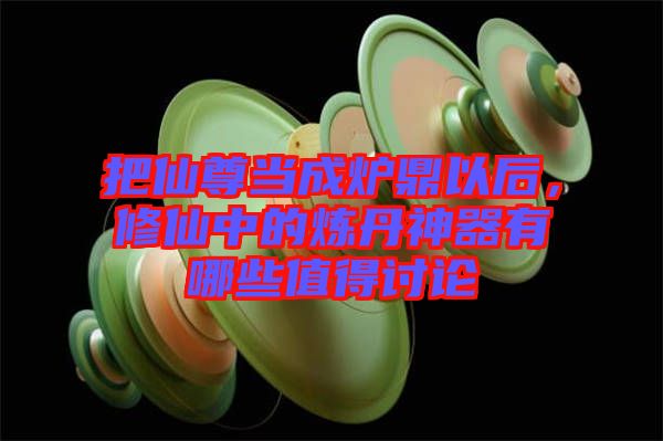 把仙尊當成爐鼎以后,修仙中的煉丹神器有哪些值得討論