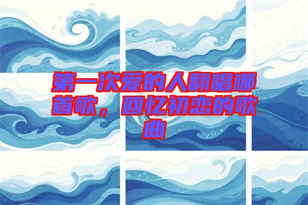 第一次愛的人翻唱哪首歌,回憶初戀的歌曲
